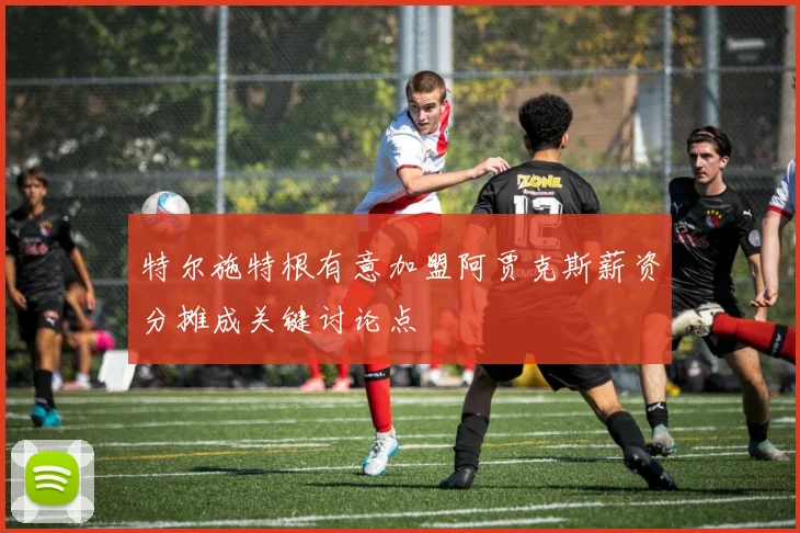 特尔施特根有意加盟阿贾克斯薪资分摊成关键讨论点