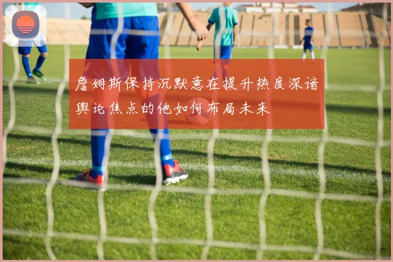 詹姆斯保持沉默意在提升热度深谙舆论焦点的他如何布局未来