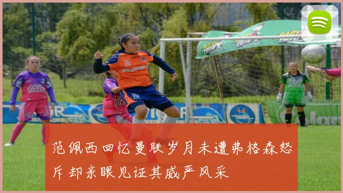 范佩西回忆曼联岁月未遭弗格森怒斥却亲眼见证其威严风采