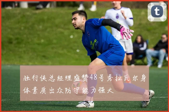 独行侠总经理盛赞48号秀拉瓦尔身体素质出众防守能力强大