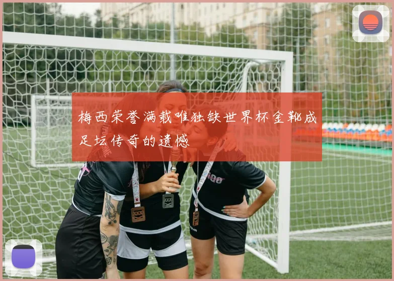 梅西荣誉满载唯独缺世界杯金靴成足坛传奇的遗憾