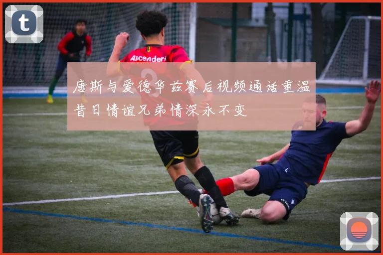 唐斯与爱德华兹赛后视频通话重温昔日情谊兄弟情深永不变