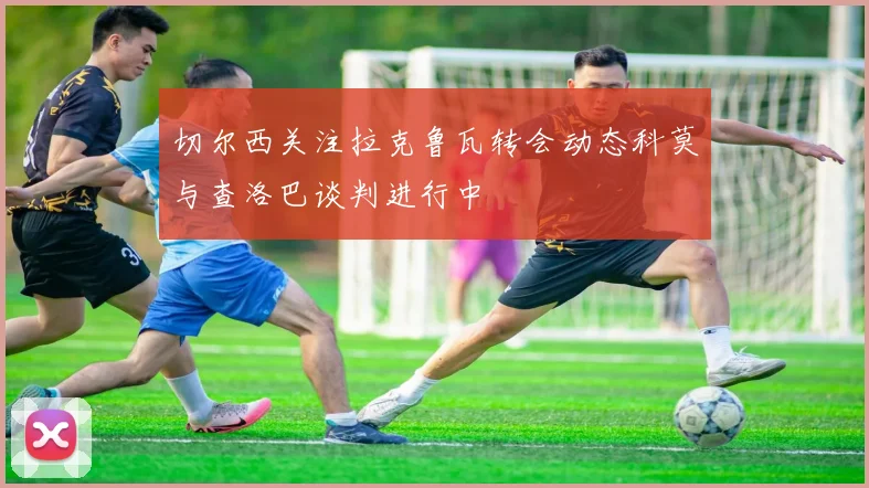 切尔西关注拉克鲁瓦转会动态科莫与查洛巴谈判进行中