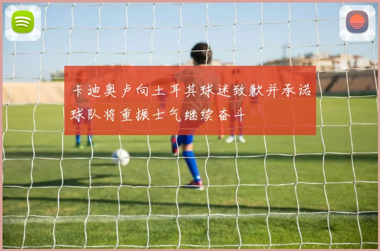 卡迪奥卢向土耳其球迷致歉并承诺球队将重振士气继续奋斗