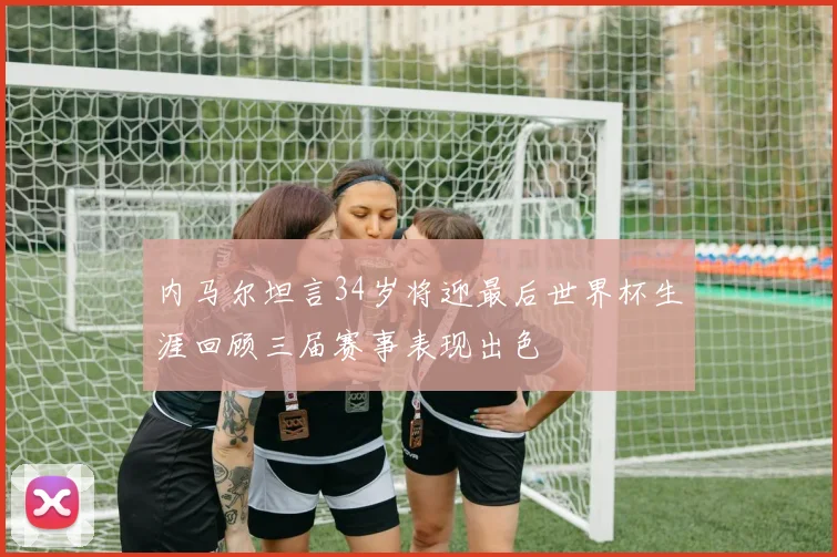 内马尔坦言34岁将迎最后世界杯生涯回顾三届赛事表现出色