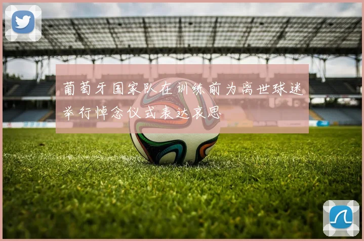 葡萄牙国家队在训练前为离世球迷举行悼念仪式表达哀思