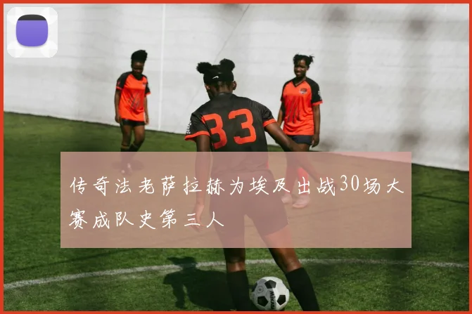 传奇法老萨拉赫为埃及出战30场大赛成队史第三人