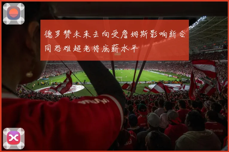 德罗赞未来去向受詹姆斯影响新合同恐难超老将底薪水平