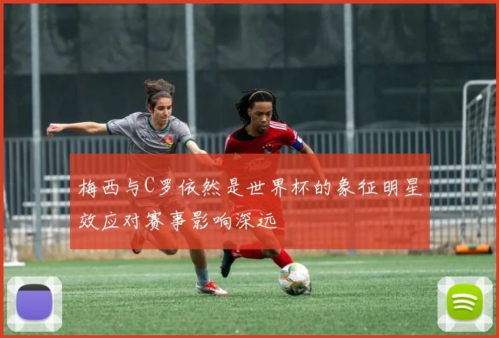 梅西与C罗依然是世界杯的象征明星效应对赛事影响深远