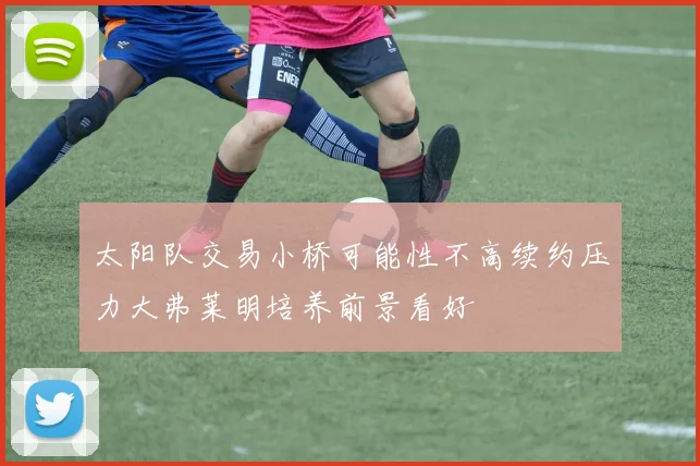 太阳队交易小桥可能性不高续约压力大弗莱明培养前景看好