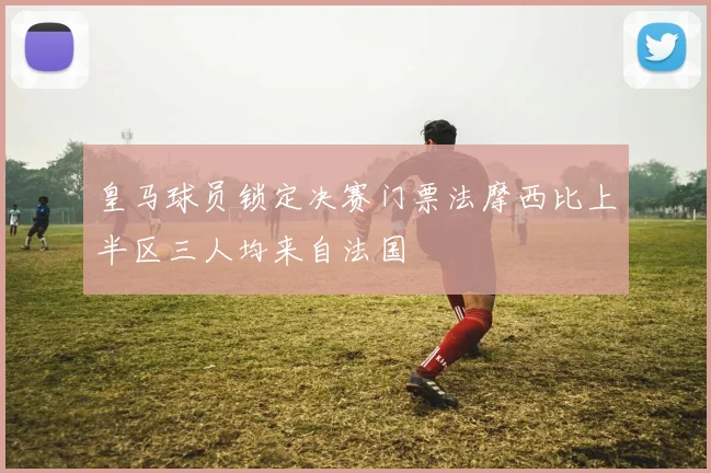 皇马球员锁定决赛门票法摩西比上半区三人均来自法国