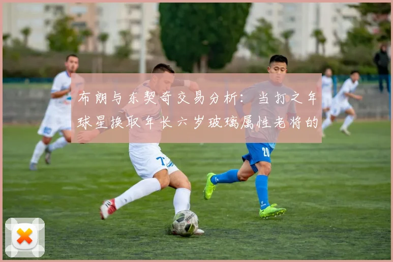 布朗与东契奇交易分析：当打之年球星换取年长六岁玻璃属性老将的利弊探讨