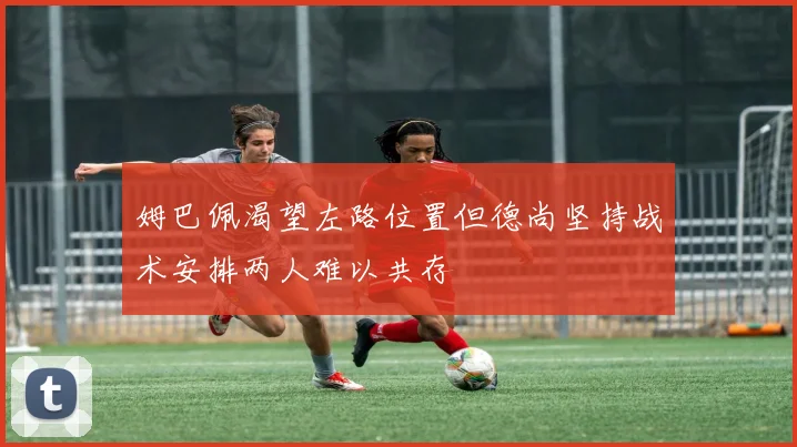 姆巴佩渴望左路位置但德尚坚持战术安排两人难以共存